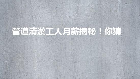 管道清淤工人月薪揭秘！你猜得到他們的收入有多高嗎？